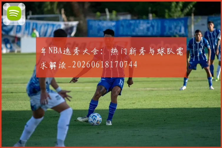 年NBA选秀大会：热门新秀与球队需求解读_20260618170744