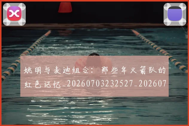 姚明与麦迪组合:那些年火箭队的红色记忆_20260703232527_20260720191351