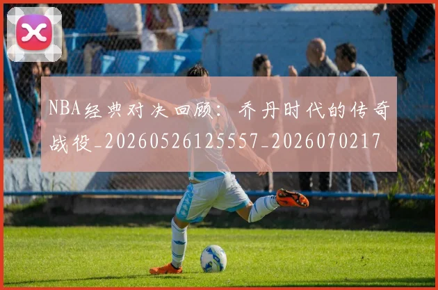 NBA经典对决回顾:乔丹时代的传奇战役_20260526125557_20260702171334