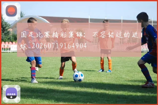 国足比赛精彩集锦:不容错过的进球_20260719164904