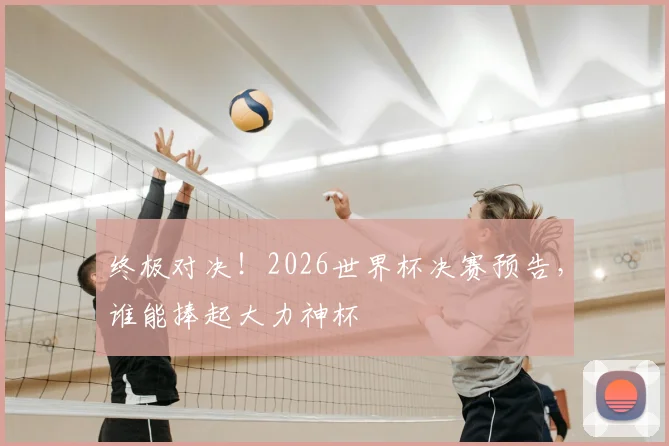 终极对决！2026世界杯决赛预告，谁能捧起大力神杯