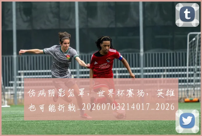 伤病阴影笼罩，世界杯赛场，英雄也可能折戟_20260703214017_20260718003426
