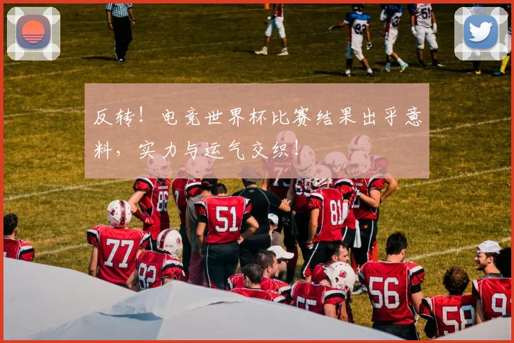 反转！电竞世界杯比赛结果出乎意料，实力与运气交织！