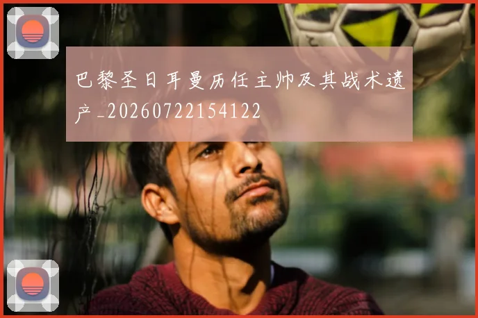巴黎圣日耳曼历任主帅及其战术遗产_20260722154122