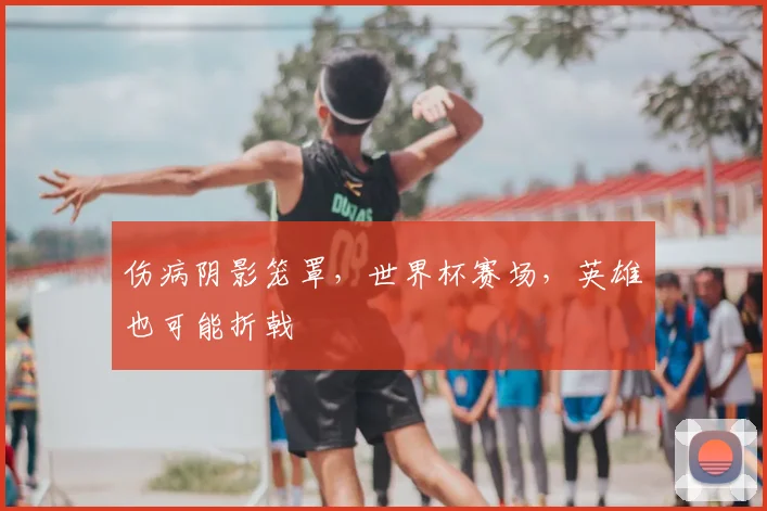 伤病阴影笼罩，世界杯赛场，英雄也可能折戟
