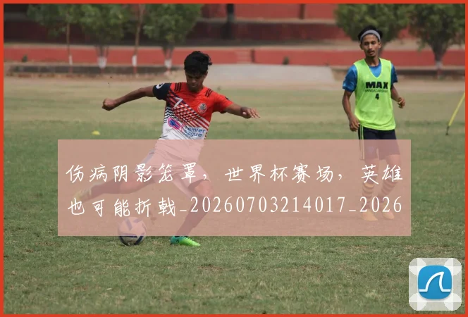 伤病阴影笼罩，世界杯赛场，英雄也可能折戟_20260703214017_20260718003426