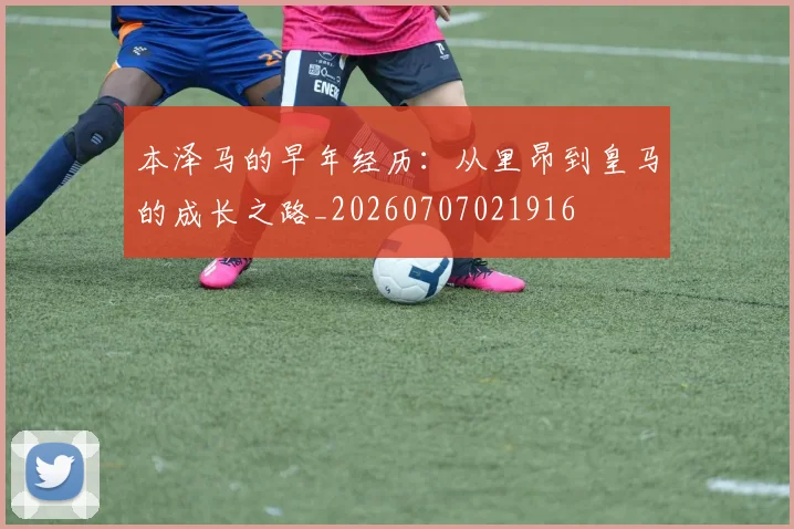 本泽马的早年经历：从里昂到皇马的成长之路_20260707021916