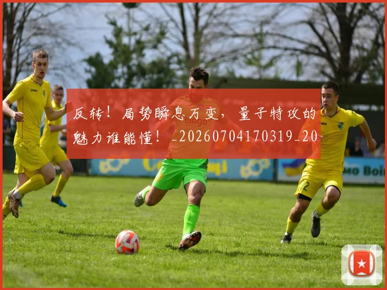 反转！局势瞬息万变，量子特攻的魅力谁能懂！_20260704170319_20260718205315