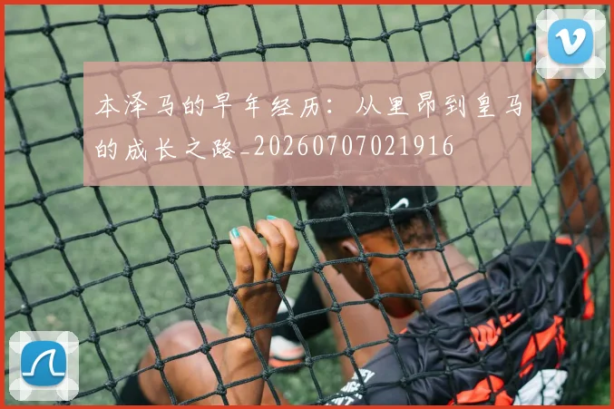 本泽马的早年经历:从里昂到皇马的成长之路_20260707021916