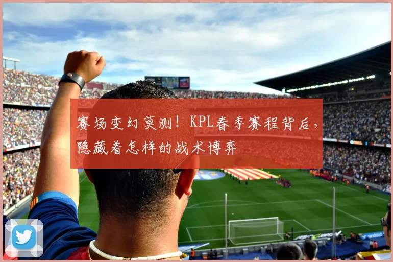 赛场变幻莫测！KPL春季赛程背后，隐藏着怎样的战术博弈