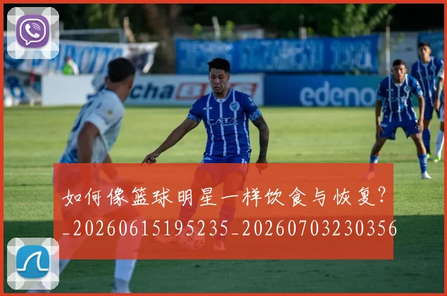如何像篮球明星一样饮食与恢复?_20260615195235_20260703230356