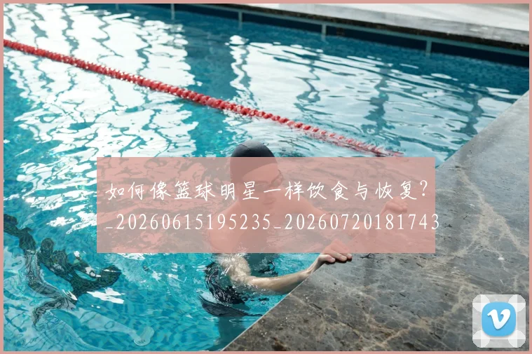 如何像篮球明星一样饮食与恢复?_20260615195235_20260720181743