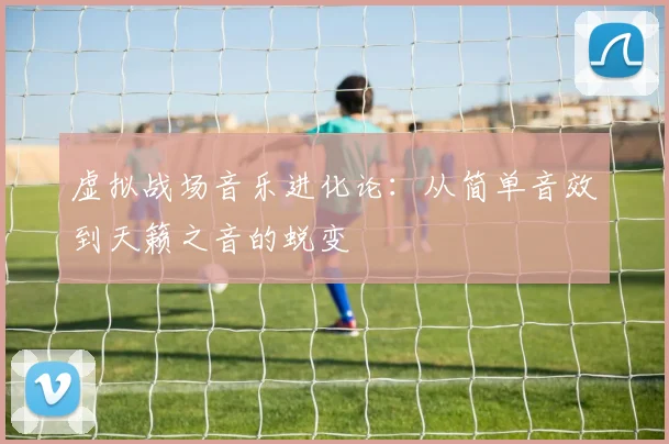 虚拟战场音乐进化论:从简单音效到天籁之音的蜕变