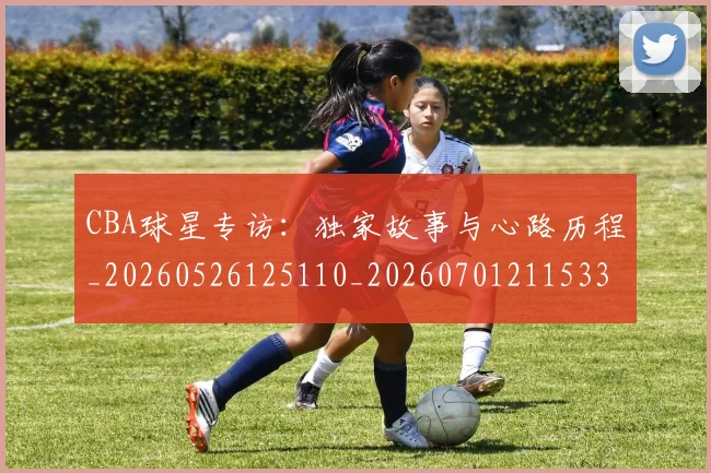 CBA球星专访:独家故事与心路历程_20260526125110_20260701211533